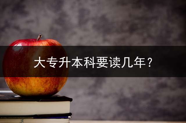 大专升本科要读几年？ 专升本几年级可以考？