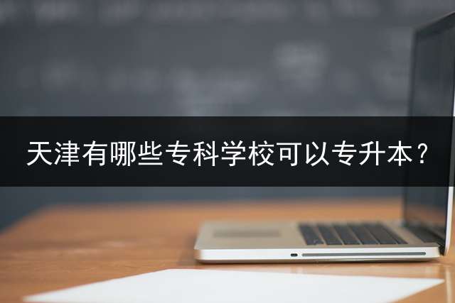 天津有哪些专科学校可以专升本？ 2023年天津专升本的院校有哪些？