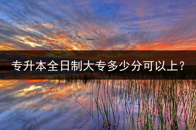 专升本全日制大专多少分可以上？ 2023专转本得考多少分？