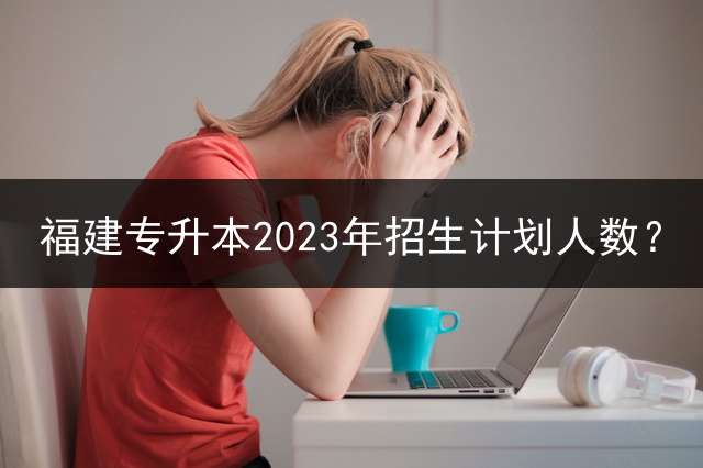 福建专升本2023年招生计划人数？ 福建专升本考试考哪些科目？