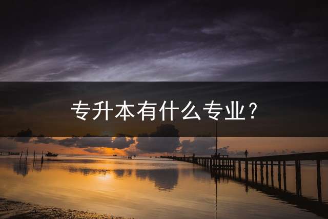 专升本有什么专业？ 专升本专业课是什么？