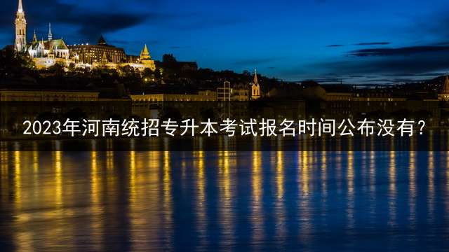 2023年河南统招专升本考试报名时间公布没有？ 2023湖北每年专升本报名时间？