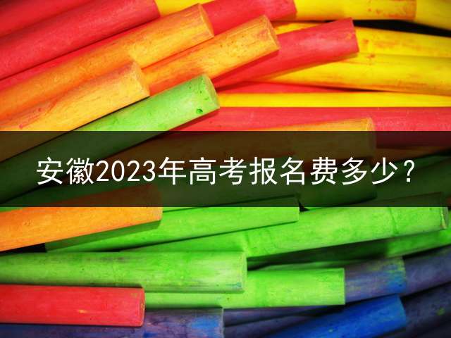 安徽2023年高考报名费多少？ 专升本的报名费大概多少钱？