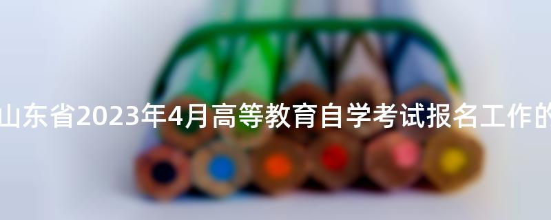 关于做好山东省2023年4月高等教育自学考试报名工作的通知