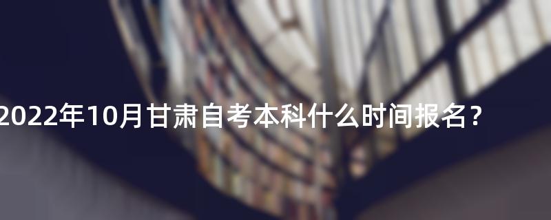 2022年10月甘肃自考本科什么时间报名？