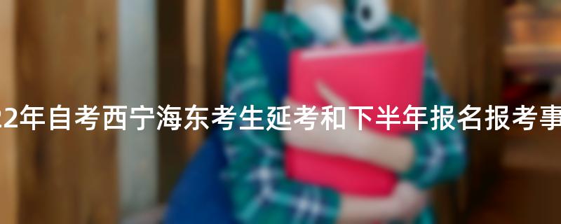 青海省2022年自考西宁海东考生延考和下半年报名报考事宜通告