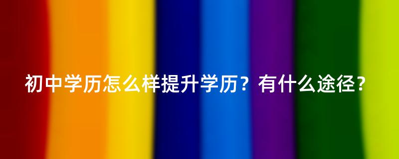 初中学历怎么样提升学历？有什么途径？