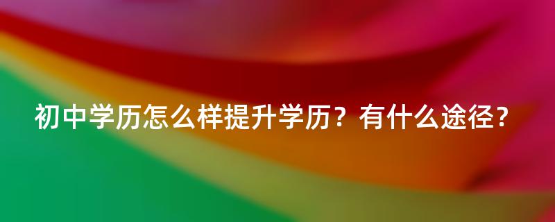 初中学历怎么样提升学历？有什么途径？